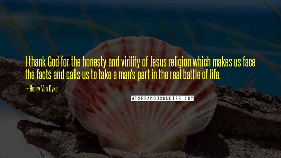 Henry Van Dyke Quotes: I thank God for the honesty and virility of Jesus religion which makes us face the facts and calls us to take a man's part in the real battle of life.