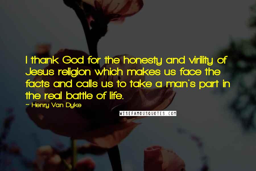 Henry Van Dyke Quotes: I thank God for the honesty and virility of Jesus religion which makes us face the facts and calls us to take a man's part in the real battle of life.