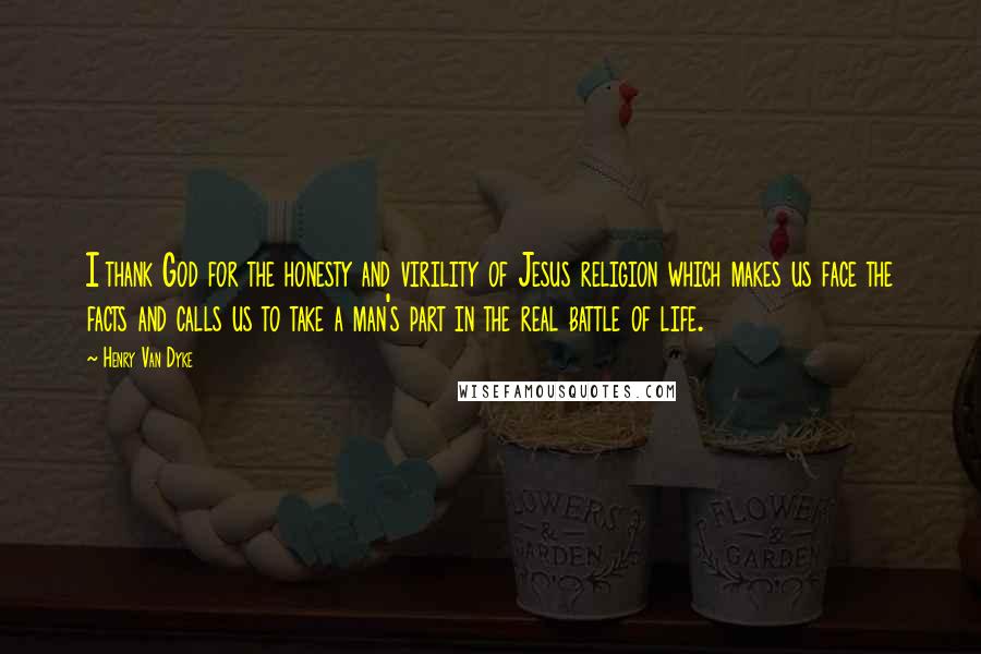 Henry Van Dyke Quotes: I thank God for the honesty and virility of Jesus religion which makes us face the facts and calls us to take a man's part in the real battle of life.