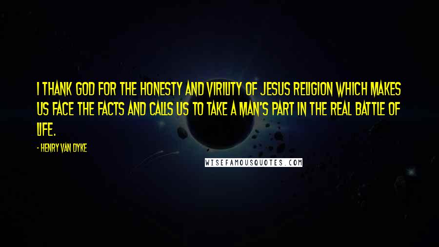 Henry Van Dyke Quotes: I thank God for the honesty and virility of Jesus religion which makes us face the facts and calls us to take a man's part in the real battle of life.