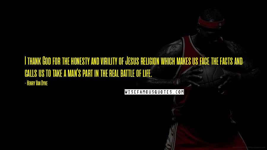 Henry Van Dyke Quotes: I thank God for the honesty and virility of Jesus religion which makes us face the facts and calls us to take a man's part in the real battle of life.