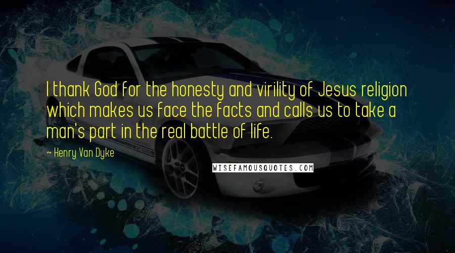 Henry Van Dyke Quotes: I thank God for the honesty and virility of Jesus religion which makes us face the facts and calls us to take a man's part in the real battle of life.