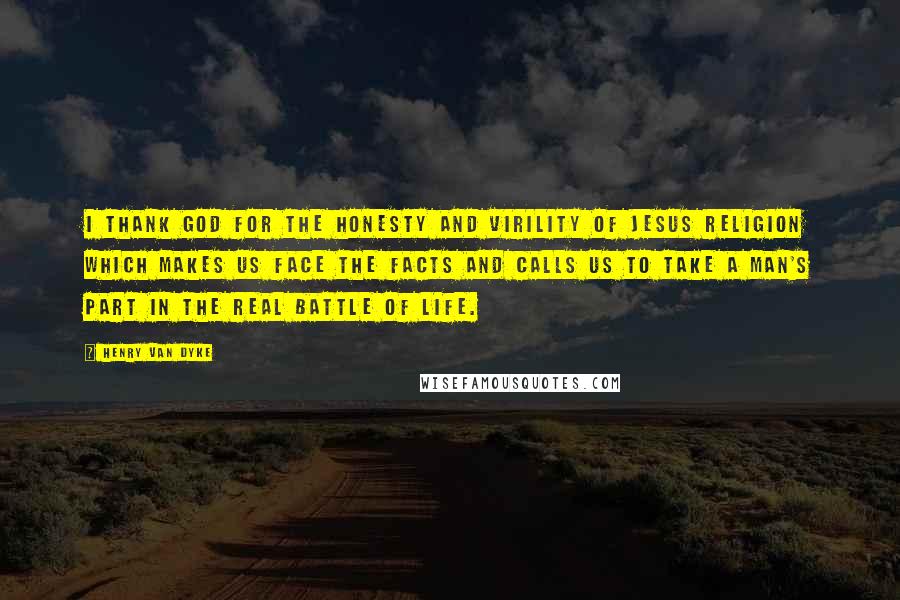 Henry Van Dyke Quotes: I thank God for the honesty and virility of Jesus religion which makes us face the facts and calls us to take a man's part in the real battle of life.