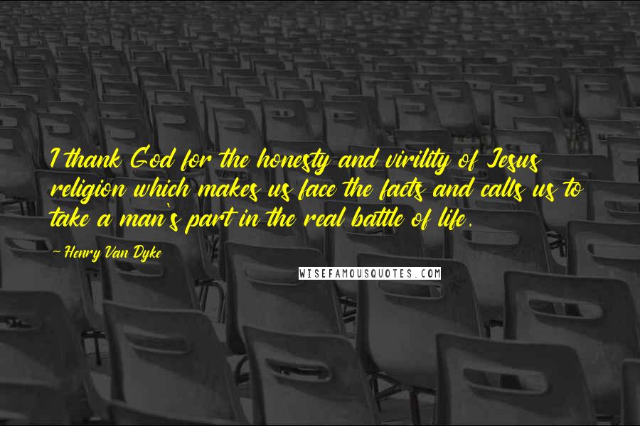 Henry Van Dyke Quotes: I thank God for the honesty and virility of Jesus religion which makes us face the facts and calls us to take a man's part in the real battle of life.