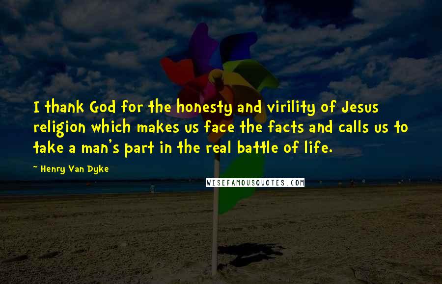 Henry Van Dyke Quotes: I thank God for the honesty and virility of Jesus religion which makes us face the facts and calls us to take a man's part in the real battle of life.