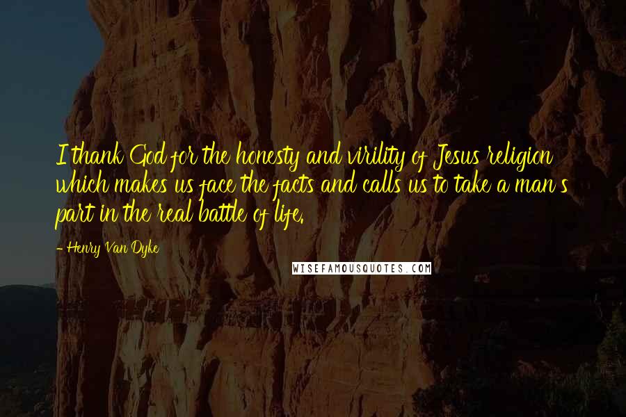 Henry Van Dyke Quotes: I thank God for the honesty and virility of Jesus religion which makes us face the facts and calls us to take a man's part in the real battle of life.