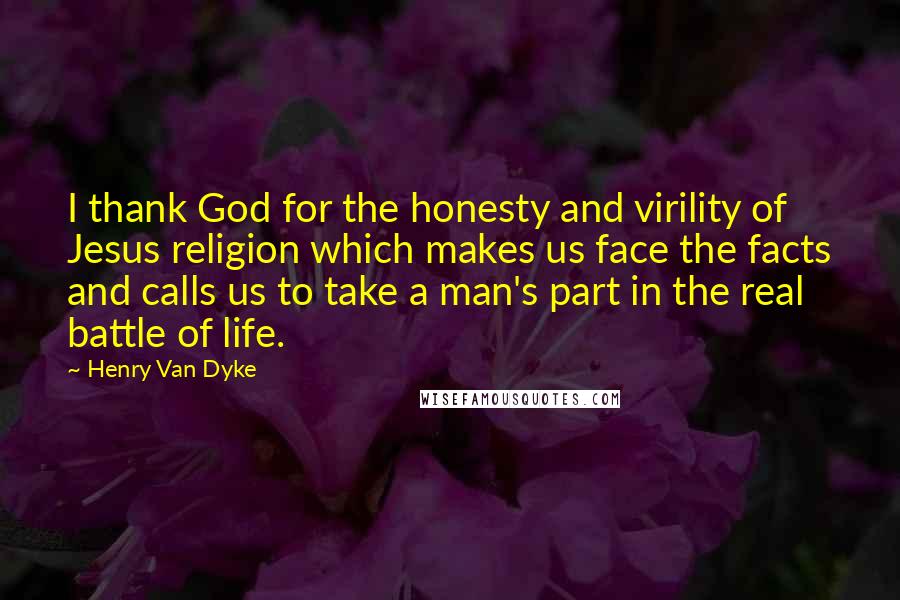 Henry Van Dyke Quotes: I thank God for the honesty and virility of Jesus religion which makes us face the facts and calls us to take a man's part in the real battle of life.