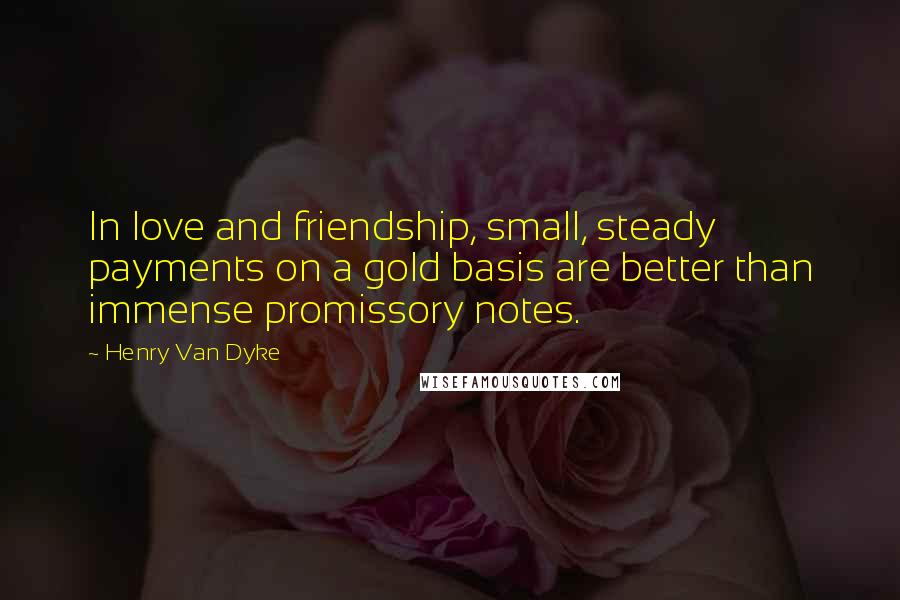 Henry Van Dyke Quotes: In love and friendship, small, steady payments on a gold basis are better than immense promissory notes.