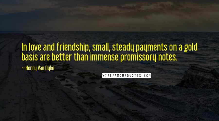 Henry Van Dyke Quotes: In love and friendship, small, steady payments on a gold basis are better than immense promissory notes.