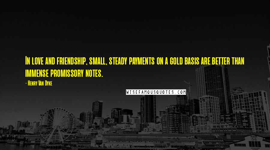 Henry Van Dyke Quotes: In love and friendship, small, steady payments on a gold basis are better than immense promissory notes.