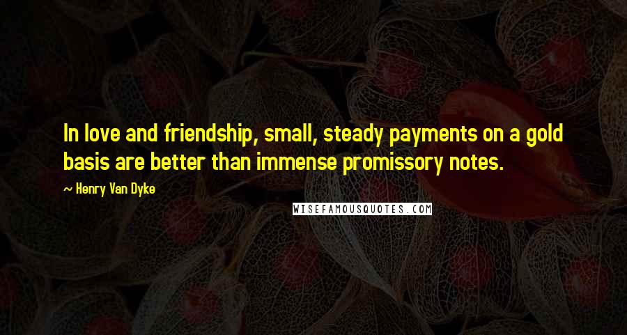 Henry Van Dyke Quotes: In love and friendship, small, steady payments on a gold basis are better than immense promissory notes.