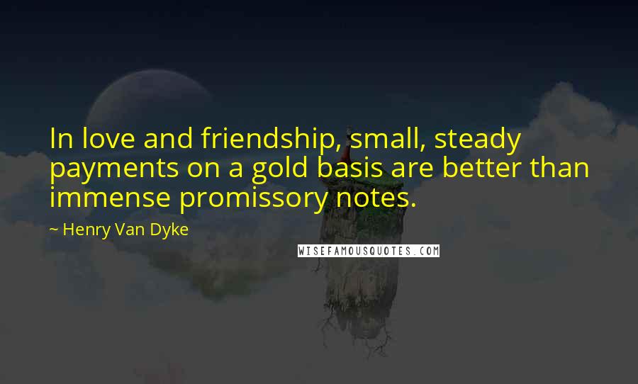 Henry Van Dyke Quotes: In love and friendship, small, steady payments on a gold basis are better than immense promissory notes.