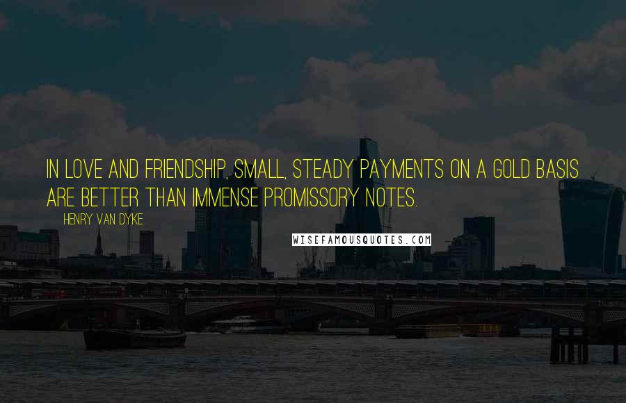 Henry Van Dyke Quotes: In love and friendship, small, steady payments on a gold basis are better than immense promissory notes.