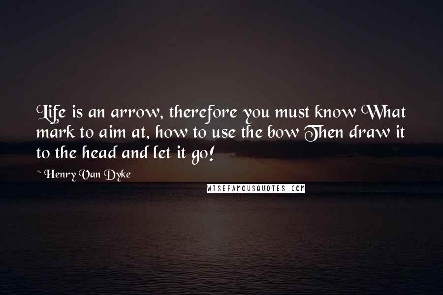 Henry Van Dyke Quotes: Life is an arrow, therefore you must know What mark to aim at, how to use the bow Then draw it to the head and let it go!