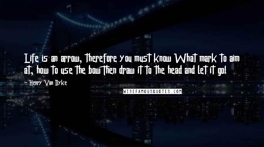 Henry Van Dyke Quotes: Life is an arrow, therefore you must know What mark to aim at, how to use the bow Then draw it to the head and let it go!