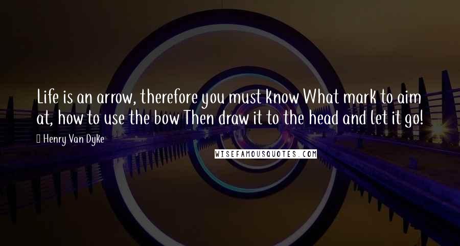 Henry Van Dyke Quotes: Life is an arrow, therefore you must know What mark to aim at, how to use the bow Then draw it to the head and let it go!