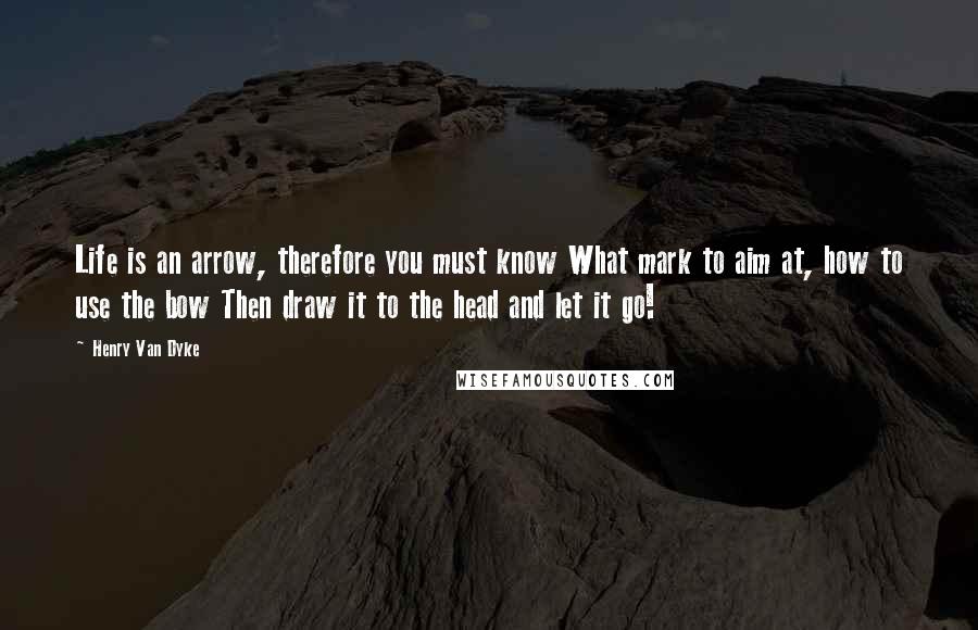 Henry Van Dyke Quotes: Life is an arrow, therefore you must know What mark to aim at, how to use the bow Then draw it to the head and let it go!