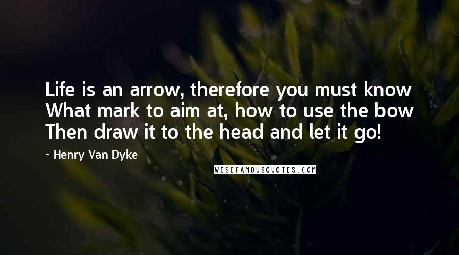 Henry Van Dyke Quotes: Life is an arrow, therefore you must know What mark to aim at, how to use the bow Then draw it to the head and let it go!