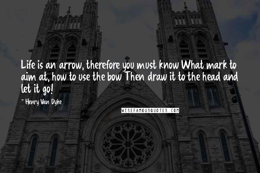 Henry Van Dyke Quotes: Life is an arrow, therefore you must know What mark to aim at, how to use the bow Then draw it to the head and let it go!