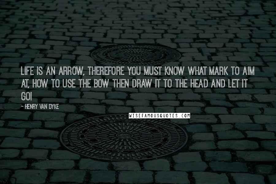 Henry Van Dyke Quotes: Life is an arrow, therefore you must know What mark to aim at, how to use the bow Then draw it to the head and let it go!