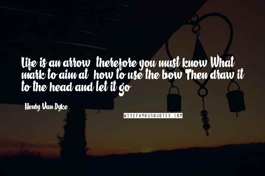 Henry Van Dyke Quotes: Life is an arrow, therefore you must know What mark to aim at, how to use the bow Then draw it to the head and let it go!