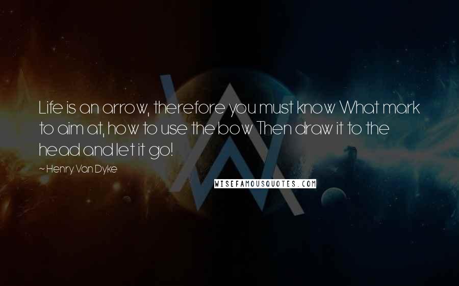 Henry Van Dyke Quotes: Life is an arrow, therefore you must know What mark to aim at, how to use the bow Then draw it to the head and let it go!