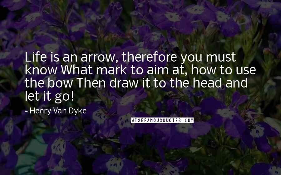 Henry Van Dyke Quotes: Life is an arrow, therefore you must know What mark to aim at, how to use the bow Then draw it to the head and let it go!