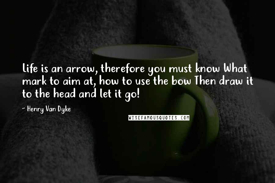 Henry Van Dyke Quotes: Life is an arrow, therefore you must know What mark to aim at, how to use the bow Then draw it to the head and let it go!