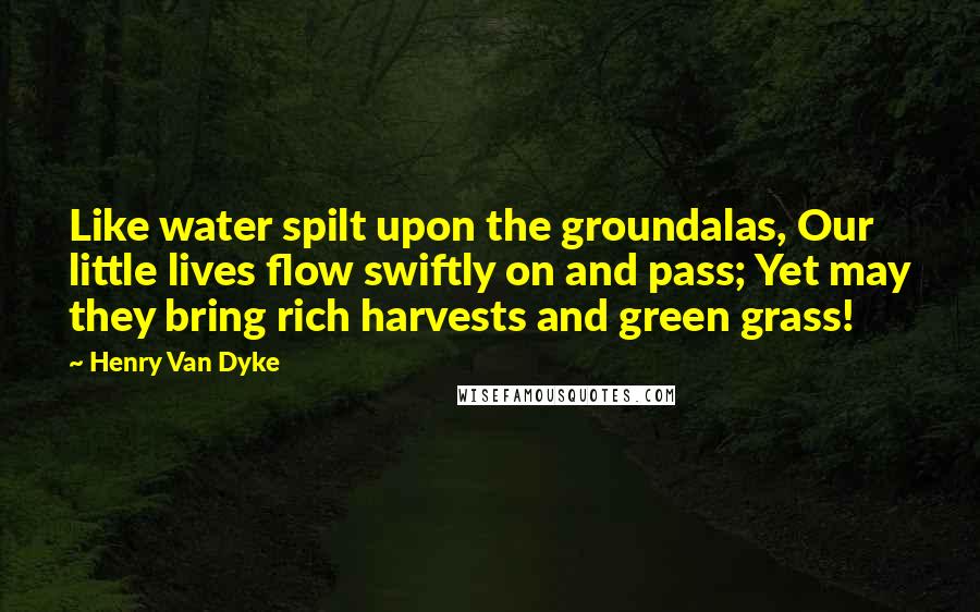 Henry Van Dyke Quotes: Like water spilt upon the groundalas, Our little lives flow swiftly on and pass; Yet may they bring rich harvests and green grass!