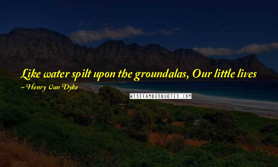 Henry Van Dyke Quotes: Like water spilt upon the groundalas, Our little lives flow swiftly on and pass; Yet may they bring rich harvests and green grass!
