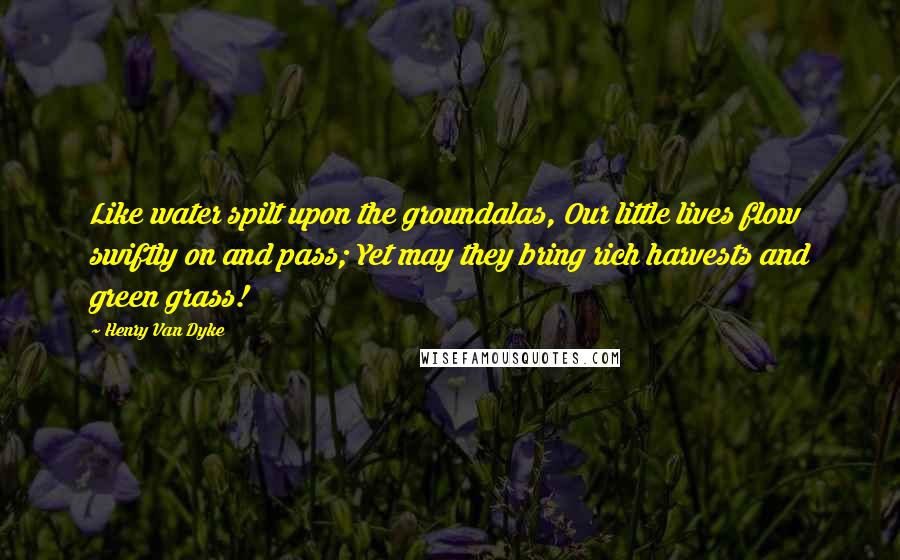 Henry Van Dyke Quotes: Like water spilt upon the groundalas, Our little lives flow swiftly on and pass; Yet may they bring rich harvests and green grass!