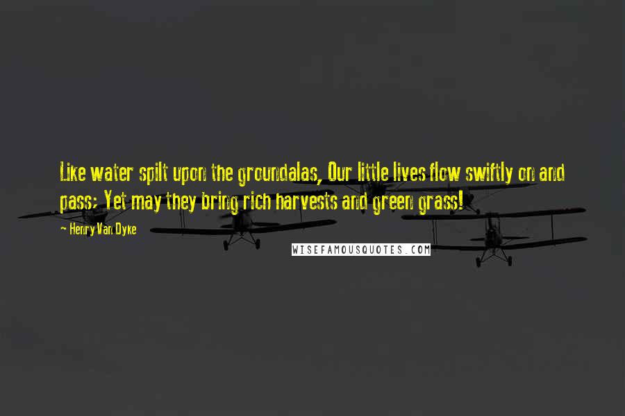 Henry Van Dyke Quotes: Like water spilt upon the groundalas, Our little lives flow swiftly on and pass; Yet may they bring rich harvests and green grass!