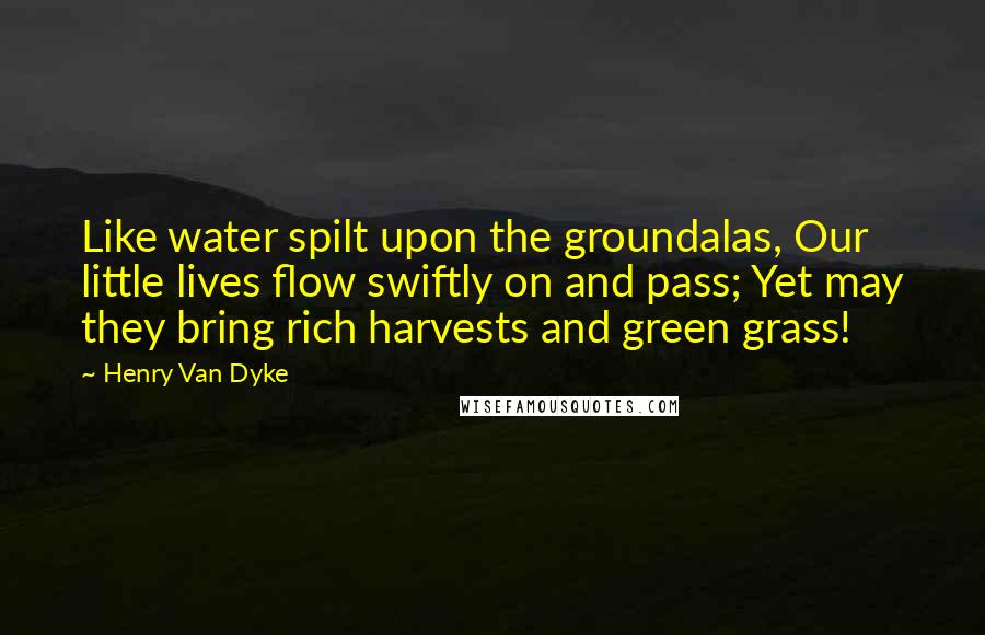 Henry Van Dyke Quotes: Like water spilt upon the groundalas, Our little lives flow swiftly on and pass; Yet may they bring rich harvests and green grass!