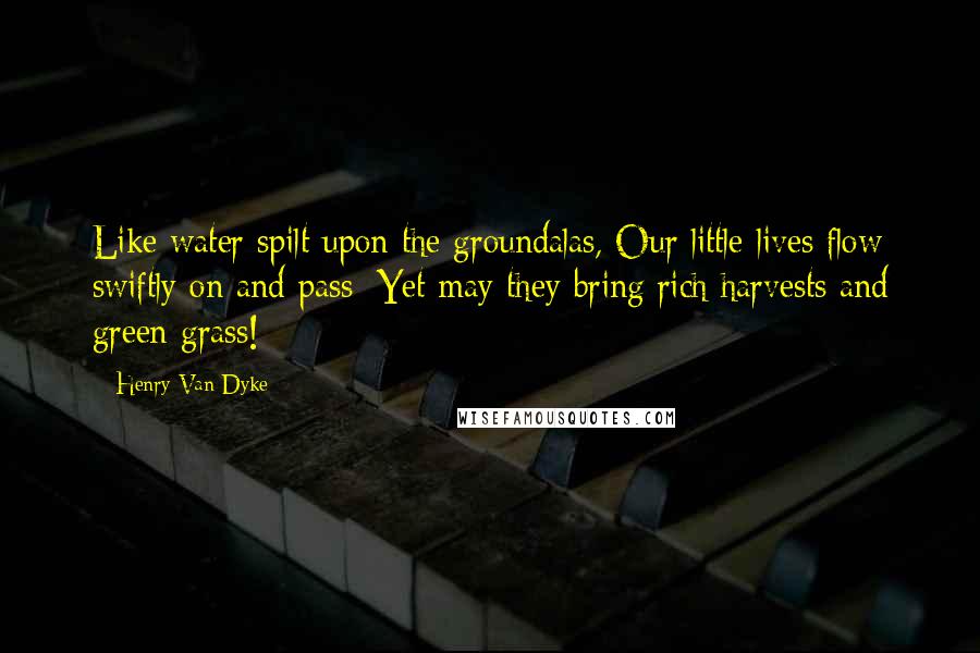 Henry Van Dyke Quotes: Like water spilt upon the groundalas, Our little lives flow swiftly on and pass; Yet may they bring rich harvests and green grass!