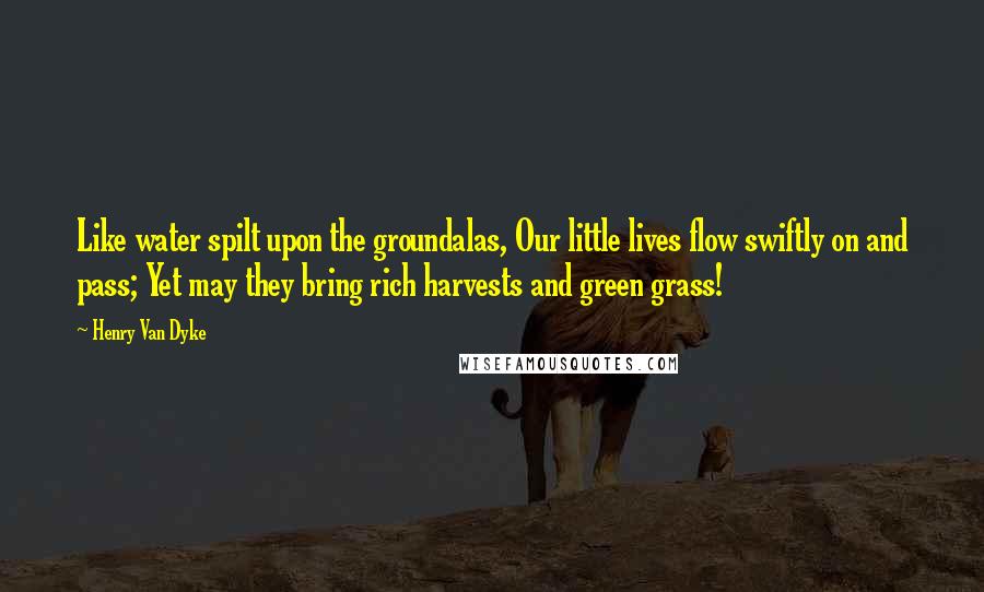 Henry Van Dyke Quotes: Like water spilt upon the groundalas, Our little lives flow swiftly on and pass; Yet may they bring rich harvests and green grass!