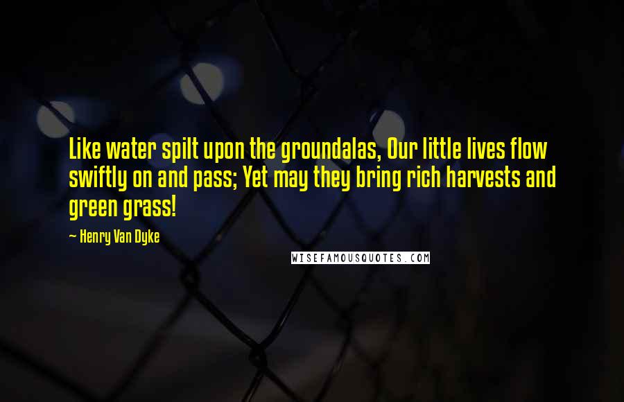 Henry Van Dyke Quotes: Like water spilt upon the groundalas, Our little lives flow swiftly on and pass; Yet may they bring rich harvests and green grass!