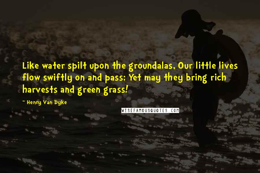 Henry Van Dyke Quotes: Like water spilt upon the groundalas, Our little lives flow swiftly on and pass; Yet may they bring rich harvests and green grass!