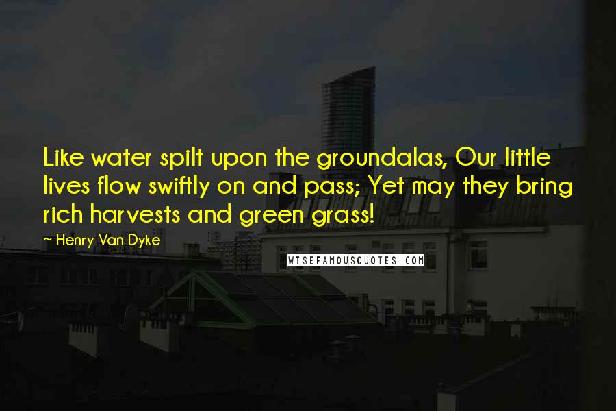 Henry Van Dyke Quotes: Like water spilt upon the groundalas, Our little lives flow swiftly on and pass; Yet may they bring rich harvests and green grass!