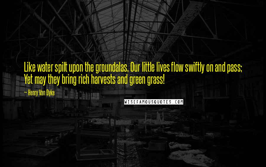 Henry Van Dyke Quotes: Like water spilt upon the groundalas, Our little lives flow swiftly on and pass; Yet may they bring rich harvests and green grass!