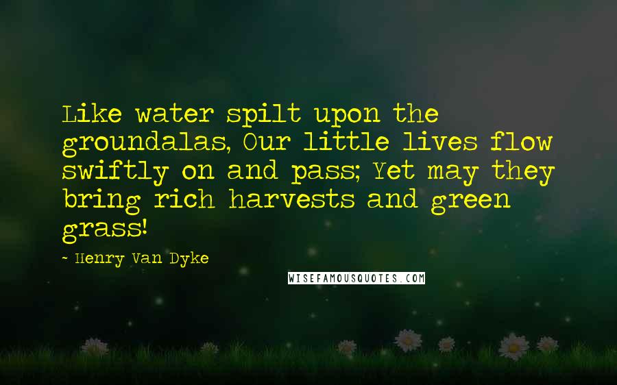 Henry Van Dyke Quotes: Like water spilt upon the groundalas, Our little lives flow swiftly on and pass; Yet may they bring rich harvests and green grass!