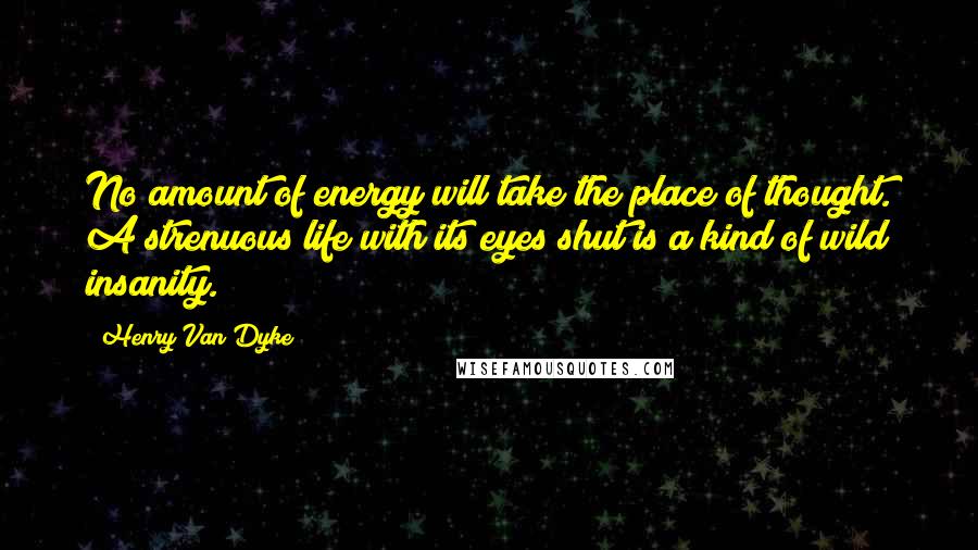 Henry Van Dyke Quotes: No amount of energy will take the place of thought. A strenuous life with its eyes shut is a kind of wild insanity.