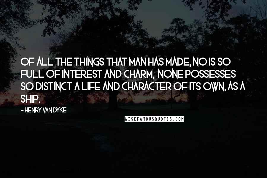 Henry Van Dyke Quotes: Of all the things that man has made, no is so full of interest and charm,  none possesses so distinct a life and character of its own, as a ship.