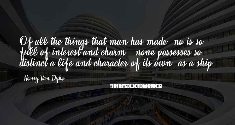 Henry Van Dyke Quotes: Of all the things that man has made, no is so full of interest and charm, none possesses so distinct a life and character of its own, as a ship.