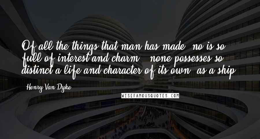 Henry Van Dyke Quotes: Of all the things that man has made, no is so full of interest and charm,  none possesses so distinct a life and character of its own, as a ship.