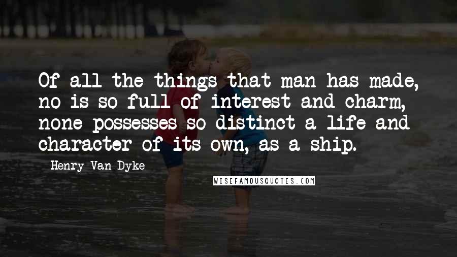 Henry Van Dyke Quotes: Of all the things that man has made, no is so full of interest and charm,  none possesses so distinct a life and character of its own, as a ship.