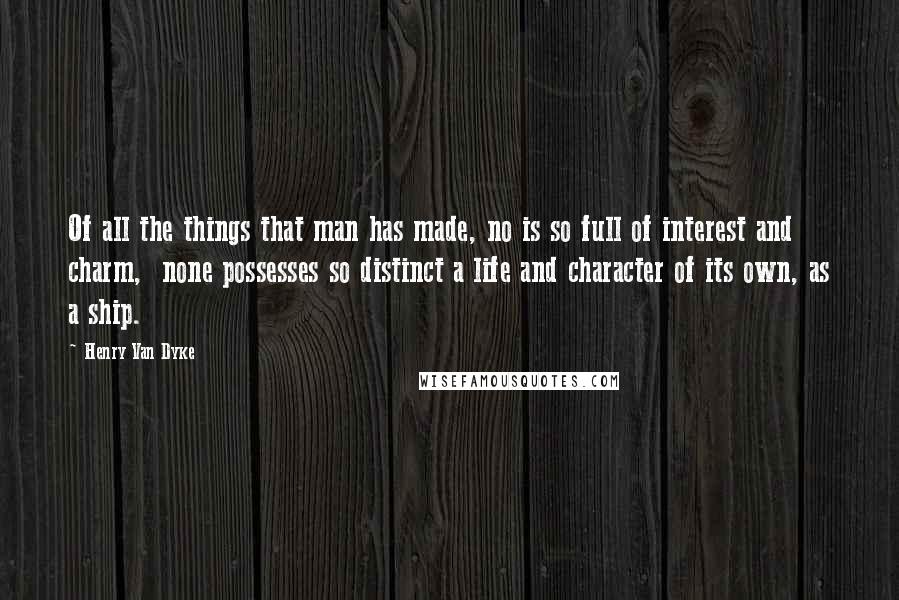 Henry Van Dyke Quotes: Of all the things that man has made, no is so full of interest and charm, none possesses so distinct a life and character of its own, as a ship.