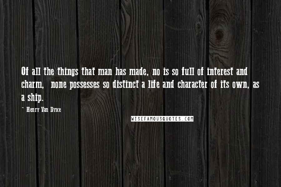 Henry Van Dyke Quotes: Of all the things that man has made, no is so full of interest and charm,  none possesses so distinct a life and character of its own, as a ship.