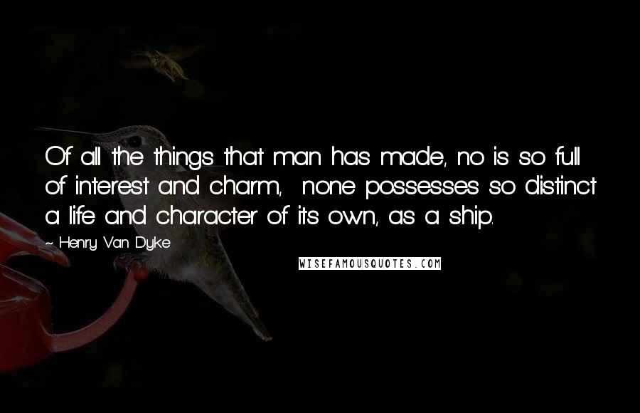 Henry Van Dyke Quotes: Of all the things that man has made, no is so full of interest and charm,  none possesses so distinct a life and character of its own, as a ship.