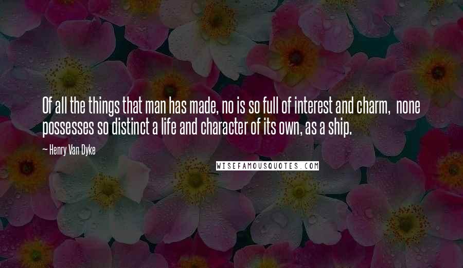 Henry Van Dyke Quotes: Of all the things that man has made, no is so full of interest and charm,  none possesses so distinct a life and character of its own, as a ship.