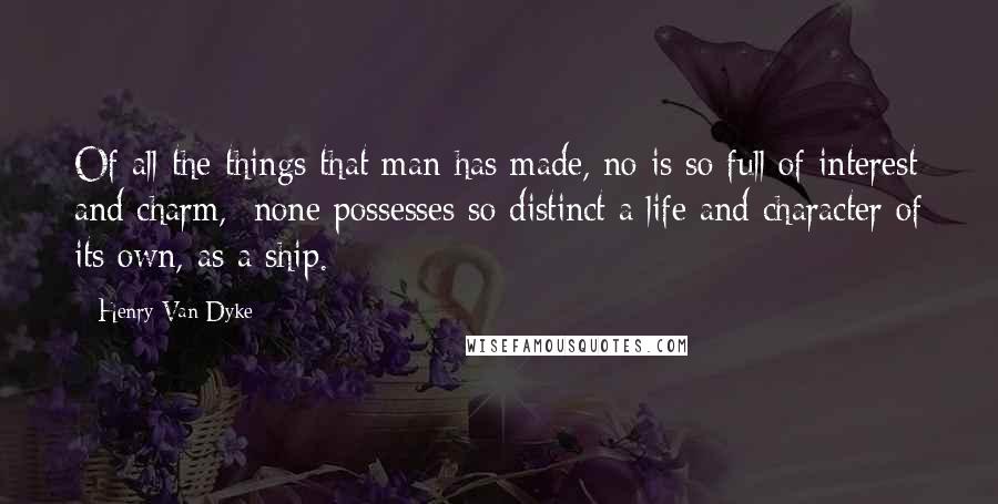 Henry Van Dyke Quotes: Of all the things that man has made, no is so full of interest and charm,  none possesses so distinct a life and character of its own, as a ship.